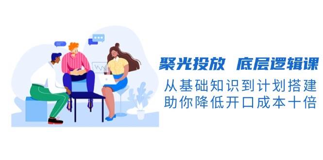 聚光投放底层逻辑课,从基础知识到计划搭建,助你降低开口成本十倍-小哈资源