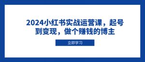 2024小红书实战运营课，起号到变现，做个赚钱的博主-小哈资源