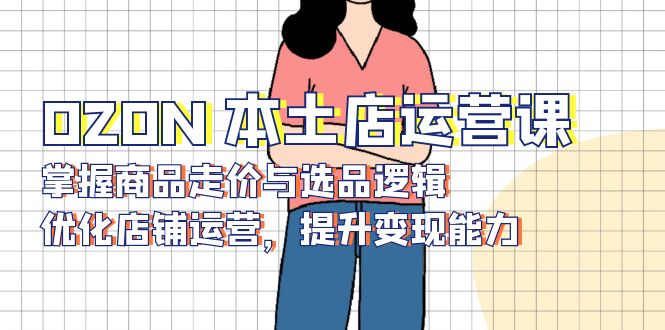 OZON 本土店运营课,掌握商品走价与选品逻辑,优化店铺运营,提升变现能力-小哈资源