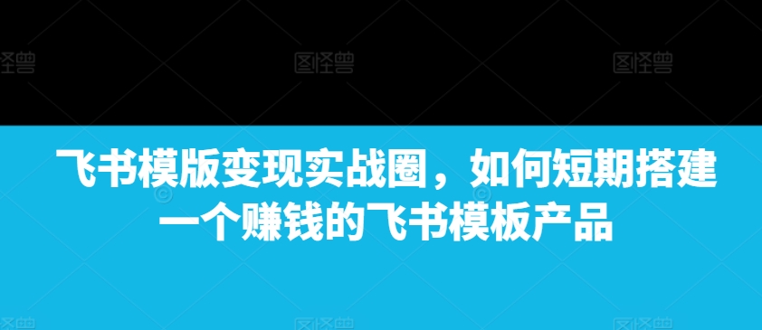 飞书模版变现实战圈，如何短期搭建一个赚钱的飞书模板产品-小哈资源