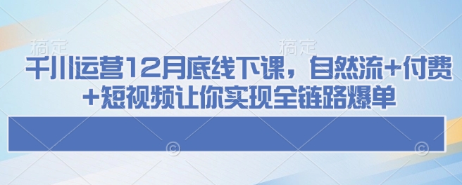 千川运营12月底线下课，自然流+付费+短视频让你实现全链路爆单-小哈资源