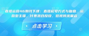 直播运营46期线下课：直播起号方式与复盘、运营型主播、付费混合投放、短视频流量叠-小哈资源