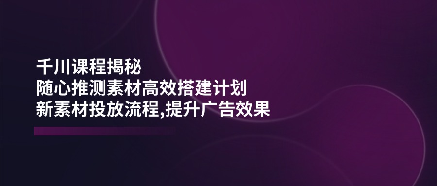 千川课程揭秘：随心推测素材高效搭建计划,新素材投放流程,提升广告效果-小哈资源