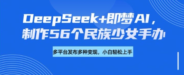 DeepSeek+即梦AI,制作56个民族少女手办,附详细教程+变现方向-小哈资源