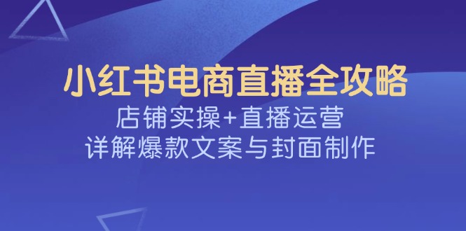 小红书电商直播全攻略,店铺实操+直播运营,详解爆款文案与封面制作-小哈资源