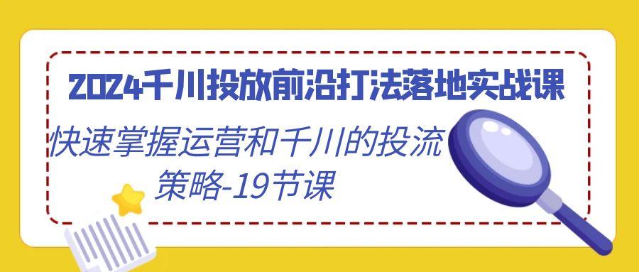 2024千川投放前沿打法落地实战课，快速掌握运营和千川的投流策略-19节课-小哈资源