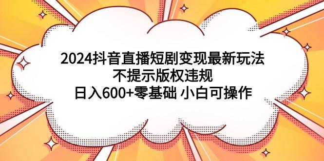 (9305期)2024抖音直播短剧变现最新玩法，不提示版权违规 日入600+零基础 小白可操作-小哈资源