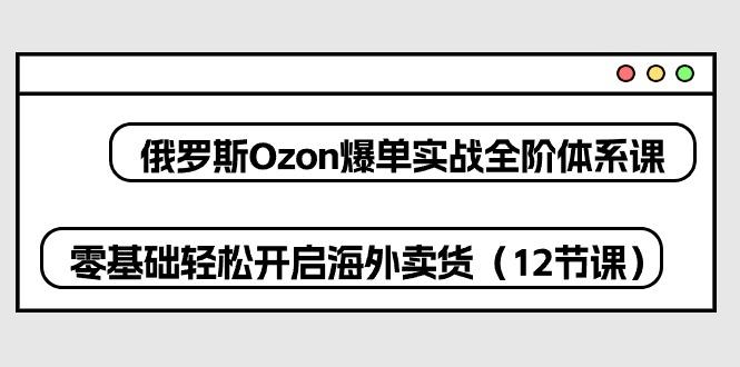 俄罗斯 Ozon-爆单实战全阶体系课，零基础轻松开启海外卖货(12节课-小哈资源