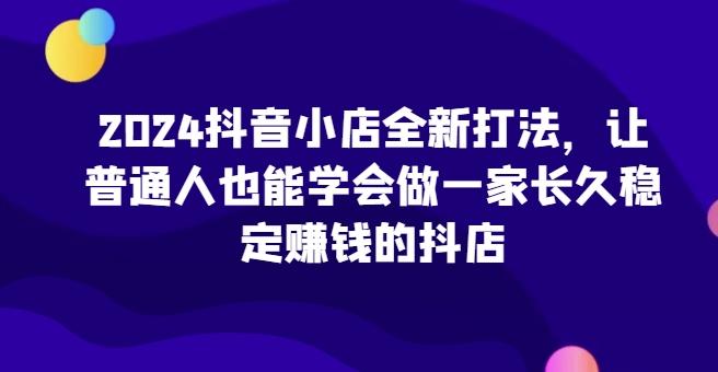 2024抖音小店全新打法，让普通人也能学会做一家长久稳定赚钱的抖店-小哈资源