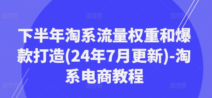 下半年淘系流量权重和爆款打造(24年7月更新)-淘系电商教程-小哈资源