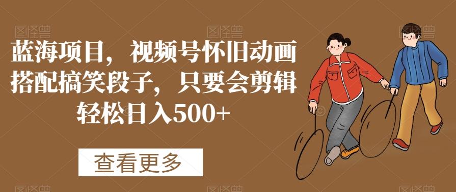 蓝海项目，视频号怀旧动画搭配搞笑段子，只要会剪辑轻松日入500+【揭秘】-小哈资源