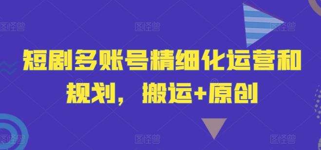 短剧多账号精细化运营和规划，搬运+原创-小哈资源