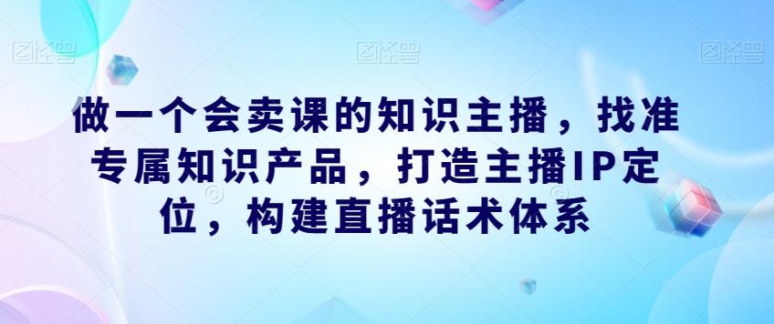 做一个会卖课的知识主播，找准专属知识产品，打造主播IP定位，构建直播话术体系-小哈资源