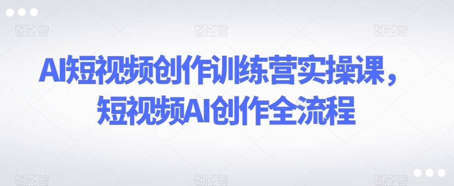 AI短视频创作训练营实操课，短视频AI创作全流程-小哈资源
