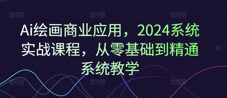 Ai绘画商业应用，2024系统实战课程，从零基础到精通系统教学-小哈资源