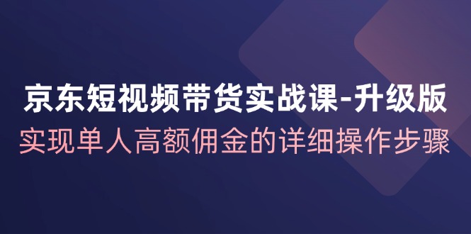 京东短视频带货实战课升级版，实现单人高额佣金的详细操作步骤-小哈资源