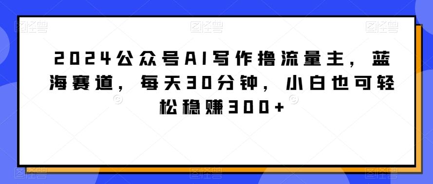2024公众号AI写作撸流量主，蓝海赛道，每天30分钟，小白也可轻松稳赚300+【揭秘】-小哈资源