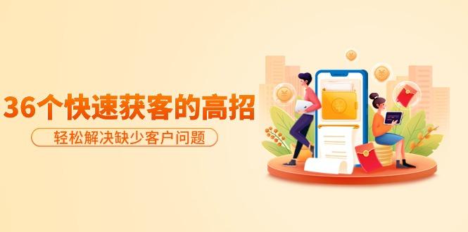 (9644期)分享36个快速获客的高招：轻松解决缺少客户问题，有效才是硬道理-小哈资源