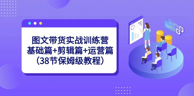 图文带货实战训练营：基础篇+剪辑篇+运营篇（38节保姆级教程）-小哈资源