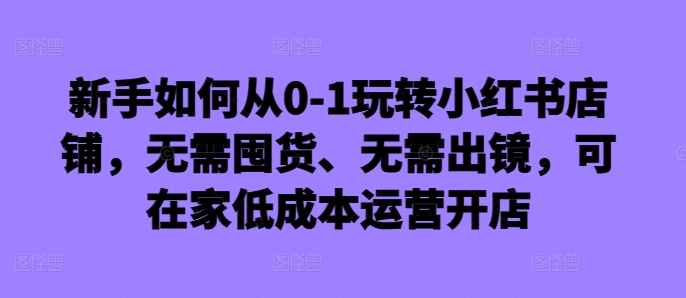 新手如何从0-1玩转小红书店铺，无需囤货、无需出镜，可在家低成本运营开店-小哈资源