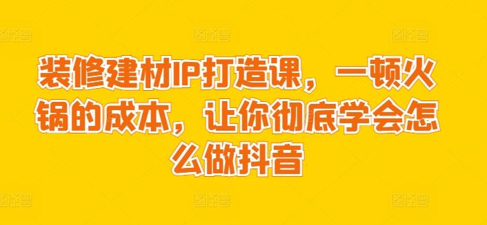 装修建材IP打造课，一顿火锅的成本，让你彻底学会怎么做抖音-小哈资源