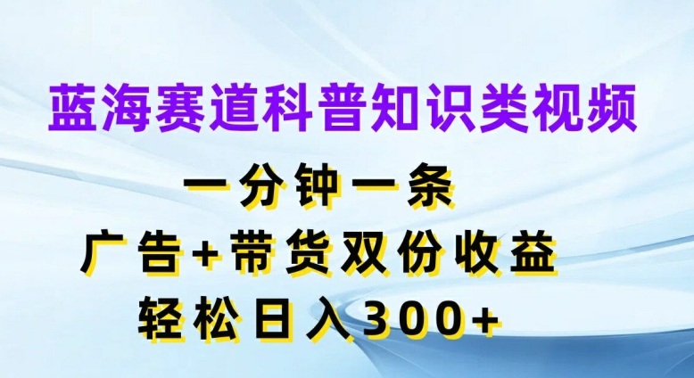 蓝海赛道科普知识类视频，一分钟一条，广告+带货双份收益，轻松日入300+【揭秘】-小哈资源