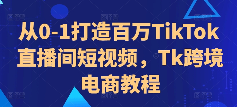 从0-1打造百万TikTok直播间短视频，Tk跨境电商教程-小哈资源