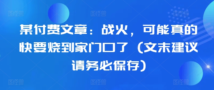 某付费文章：战火，可能真的快要烧到家门口了 (文末建议请务必保存)-小哈资源