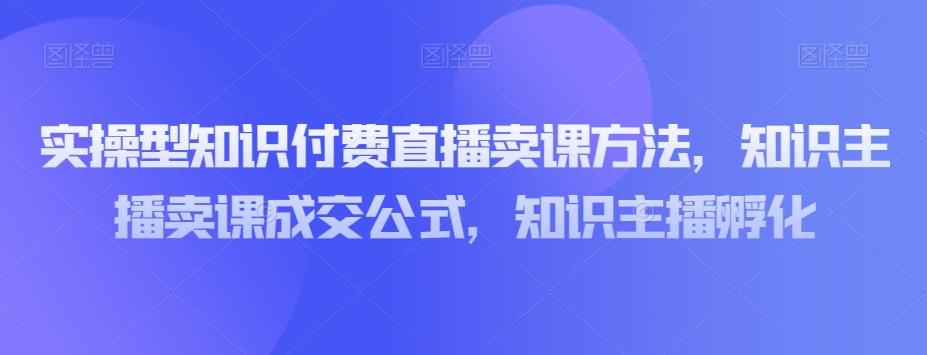 实操型知识付费直播卖课方法，知识主播卖课成交公式，知识主播孵化-小哈资源