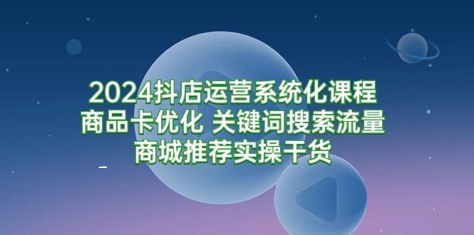 (9438期)2024抖店运营系统化课程：商品卡优化 关键词搜索流量商城推荐实操干货-小哈资源