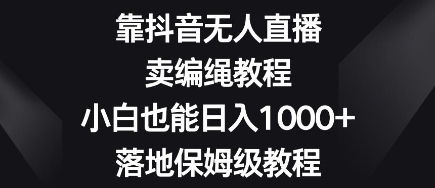 靠抖音无人直播，卖编绳教程，小白也能日入1000+，落地保姆级教程【揭秘】-小哈资源