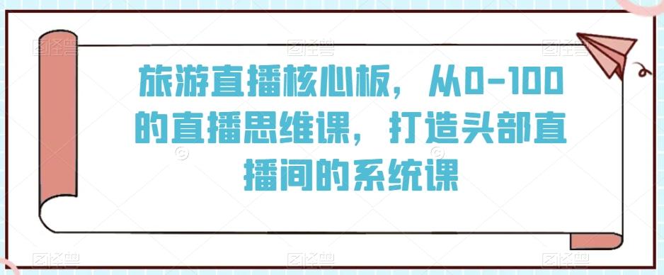 旅游直播核心板，从0-100的直播思维课，打造头部直播间的系统课-小哈资源