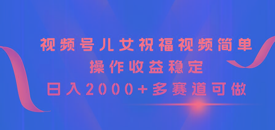 视频号儿女祝福视频，简单操作收益稳定，日入2000+，多赛道可做-小哈资源