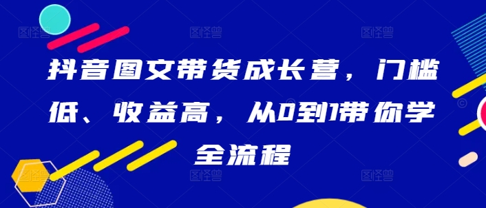 抖音图文带货成长营，门槛低、收益高，从0到1带你学全流程-小哈资源