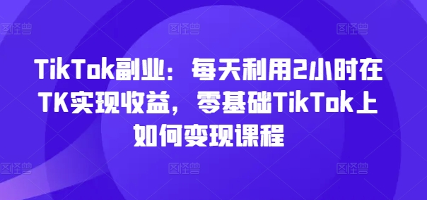 TikTok副业：每天利用2小时在TK实现收益，零基础TikTok上如何变现课程-小哈资源