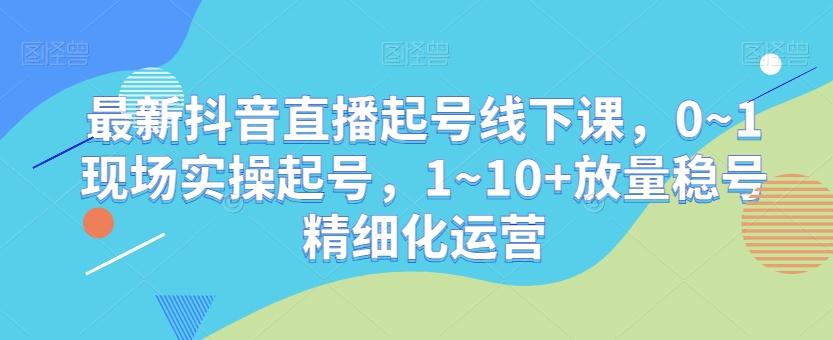 最新抖音直播起号线下课，0~1现场实操起号，1~10+放量稳号精细化运营-小哈资源