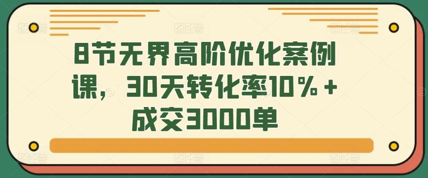 8节无界高阶优化案例课，30天转化率10%+成交3000单-小哈资源