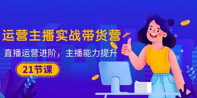 运营主播·实战带货营：直播运营 进阶，主播 能力提升(21节课-小哈资源