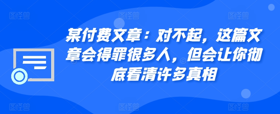 某付费文章：对不起，这篇文章会得罪很多人，但会让你彻底看清许多真相-小哈资源