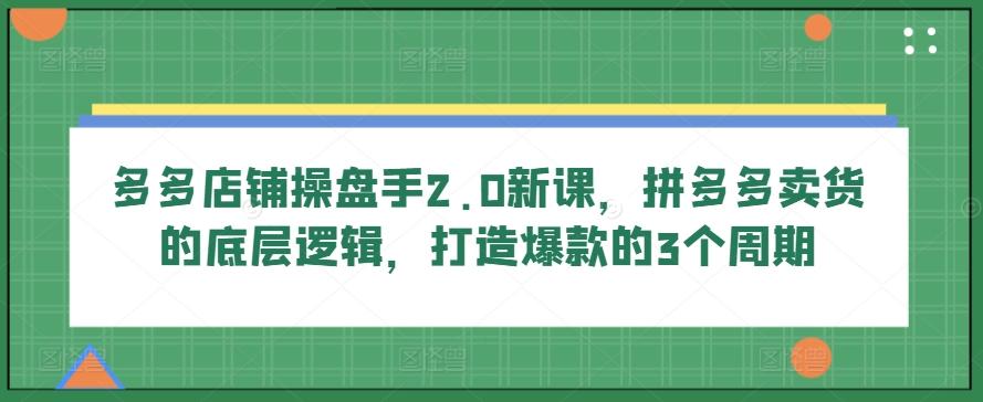 多多店铺操盘手2.0新课，拼多多卖货的底层逻辑，打造爆款的3个周期-小哈资源