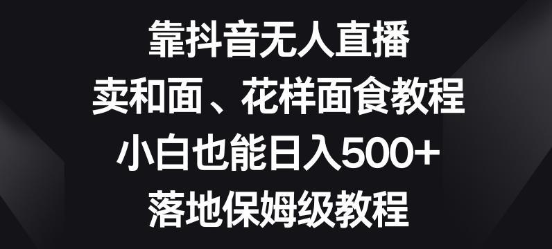 靠抖音无人直播，卖和面、花样面试教程，小白也能日入500+，落地保姆级教程【揭秘】-小哈资源