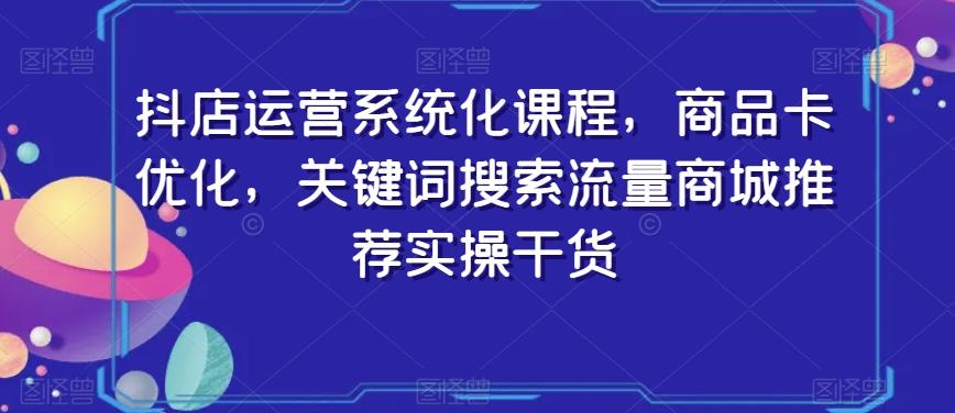 抖店运营系统化课程，商品卡优化，关键词搜索流量商城推荐实操干货-小哈资源