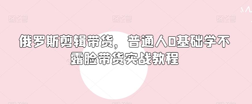俄罗斯产品剪辑带货，普通人0基础学不露脸带货实战教程-小哈资源