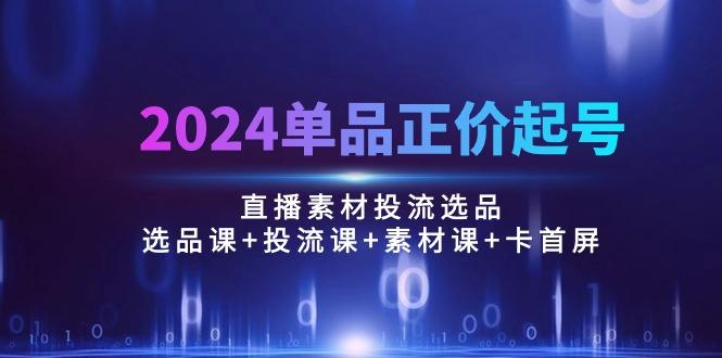 2024单品正价起号，直播素材投流选品：选品课+投流课+素材课+卡首屏/100节-小哈资源