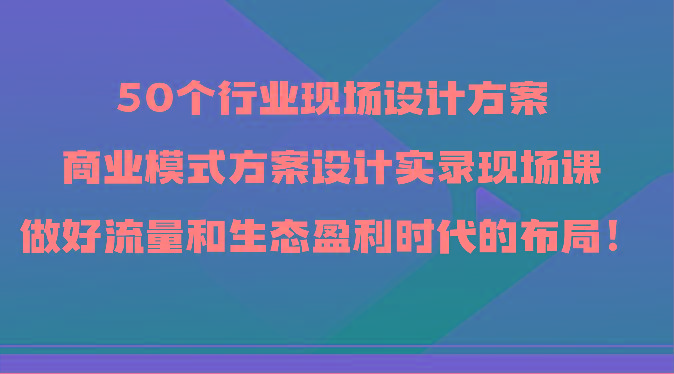 50个行业现场设计方案，商业模式方案设计实录现场课，做好流量和生态盈利时代的布局！-小哈资源