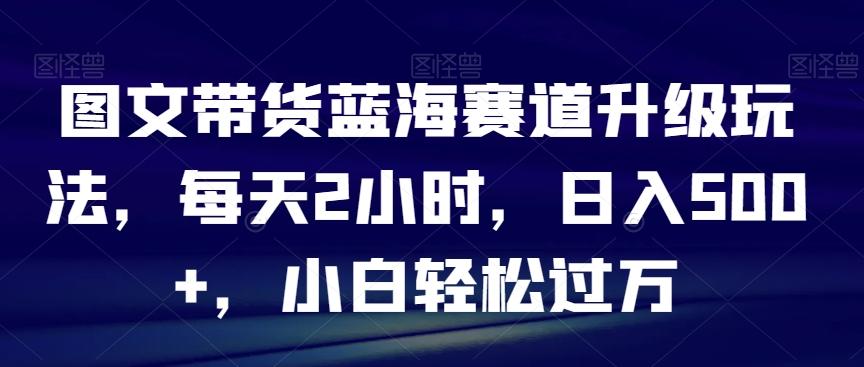 图文带货蓝海赛道升级玩法，每天2小时，日入500+，小白轻松过万-小哈资源