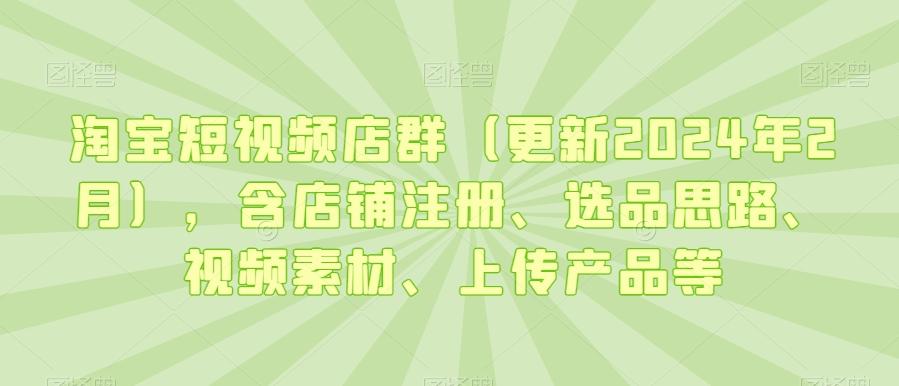 淘宝短视频店群(更新2024年2月)，含店铺注册、选品思路、视频素材、上传产品等-小哈资源