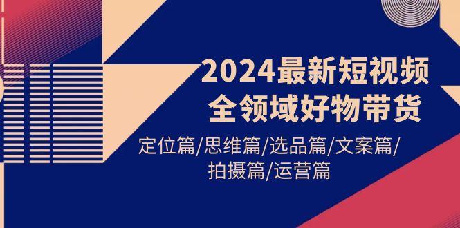 (9818期)2024最新短视频全领域好物带货 定位篇/思维篇/选品篇/文案篇/拍摄篇/运营篇-小哈资源