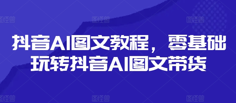 抖音AI图文教程，零基础玩转抖音AI图文带货-小哈资源