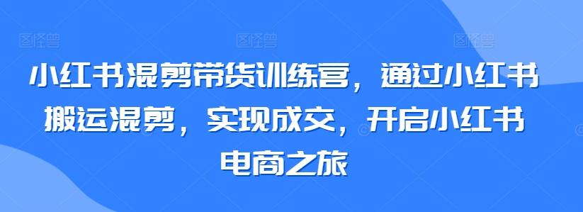 小红书混剪带货训练营，通过小红书搬运混剪，实现成交，开启小红书电商之旅-小哈资源